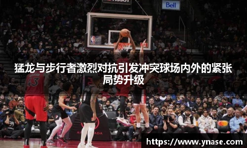 猛龙与步行者激烈对抗引发冲突球场内外的紧张局势升级