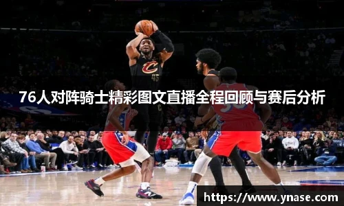 76人对阵骑士精彩图文直播全程回顾与赛后分析