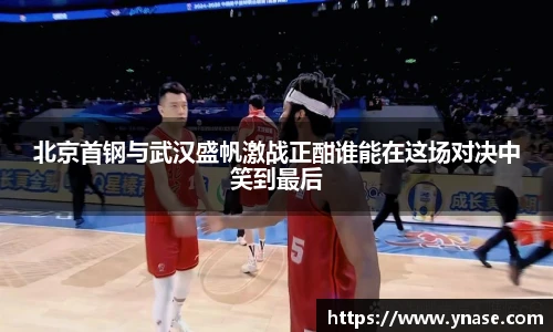 北京首钢与武汉盛帆激战正酣谁能在这场对决中笑到最后